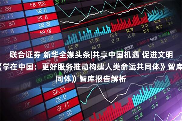联合证券 新华全媒头条|共享中国机遇 促进文明互鉴——《学在中国：更好服务推动构建人类命运共同体》智库报告解析